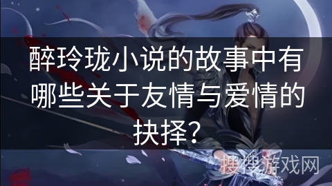 醉玲珑小说的故事中有哪些关于友情与爱情的抉择？