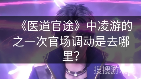 《医道官途》中凌游的之一次官场调动是去哪里？