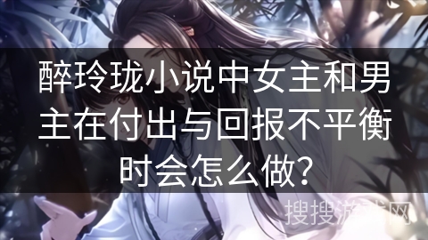 醉玲珑小说中女主和男主在付出与回报不平衡时会怎么做？