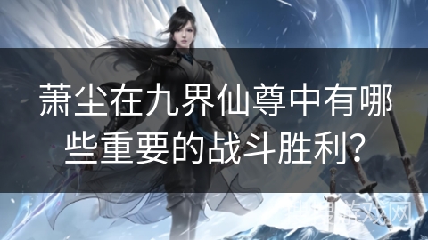 萧尘在九界仙尊中有哪些重要的战斗胜利？