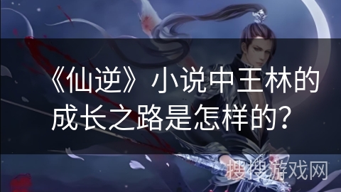 《仙逆》小说中王林的成长之路是怎样的？