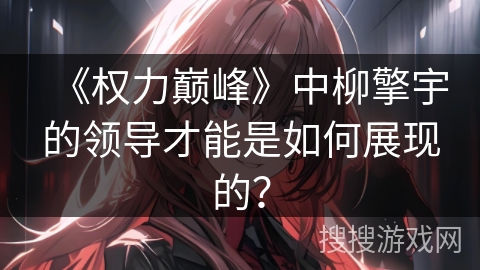 《权力巅峰》中柳擎宇的领导才能是如何展现的? 《权力巅峰》中柳擎宇的领导才能是如何展现的?