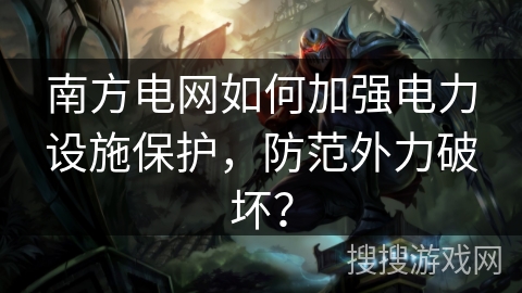 南方电网如何加强电力设施保护，防范外力破坏？