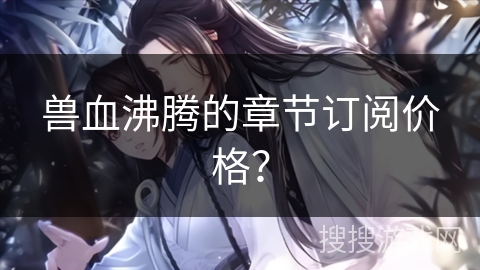 兽血沸腾的章节订阅价格? 兽血沸腾的章节订阅价格?