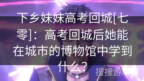 下乡妹妹高考回城[七零]：高考回城后她能在城市的博物馆中学到什么？