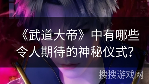 《武道大帝》中有哪些令人期待的神秘仪式？