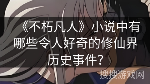 《不朽凡人》小说中有哪些令人好奇的修仙界历史事件？