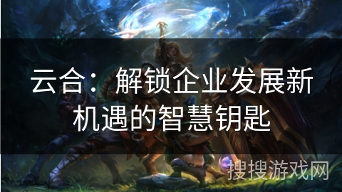 云合：解锁企业发展新机遇的智慧钥匙