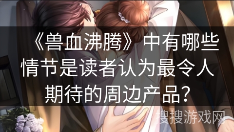 《兽血沸腾》中有哪些情节是读者认为最令人期待的周边产品？