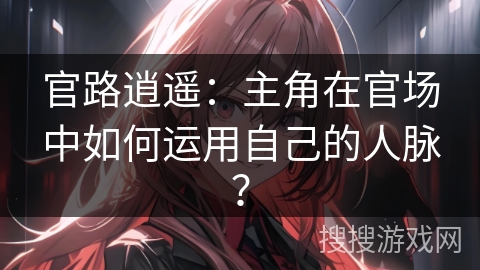 官路逍遥：主角在官场中如何运用自己的人脉？