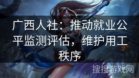 广西人社：推动就业公平监测评估，维护用工秩序