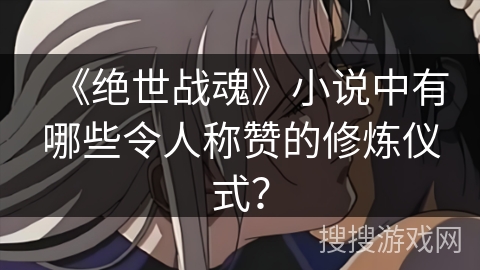 《绝世战魂》小说中有哪些令人称赞的修炼仪式？