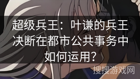 超级兵王：叶谦的兵王决断在都市公共事务中如何运用？