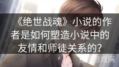 《绝世战魂》小说的作者是如何塑造小说中的友情和师徒关系的？