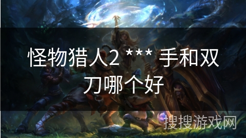 怪物猎人2 *** 手和双刀哪个好
