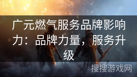 广元燃气服务品牌影响力：品牌力量，服务升级