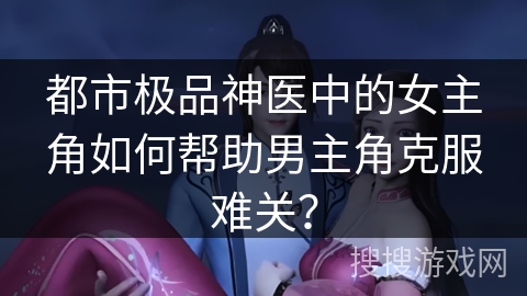 都市极品神医中的女主角如何帮助男主角克服难关？