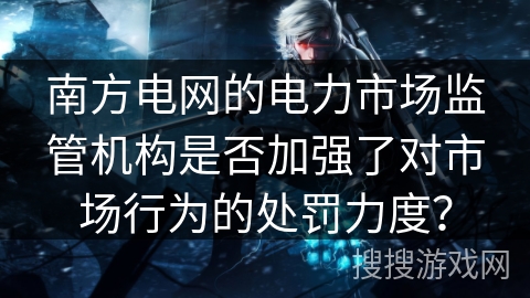 南方电网的电力市场监管机构是否加强了对市场行为的处罚力度？
