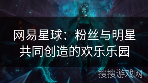 网易星球：粉丝与明星共同创造的欢乐乐园