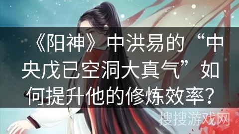 《阳神》中洪易的“中央戊已空洞大真气”如何提升他的修炼效率？