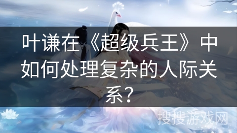 叶谦在《超级兵王》中如何处理复杂的人际关系？