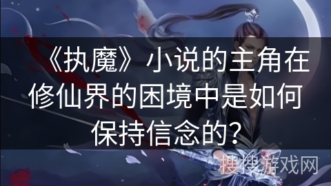 《执魔》小说的主角在修仙界的困境中是如何保持信念的？
