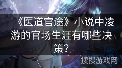 《医道官途》小说中凌游的官场生涯有哪些决策？