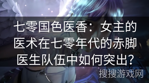 七零国色医香：女主的医术在七零年代的赤脚医生队伍中如何突出？