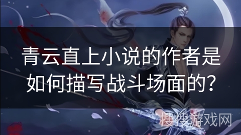 青云直上小说的作者是如何描写战斗场面的？