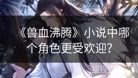 《兽血沸腾》小说中哪个角色更受欢迎？