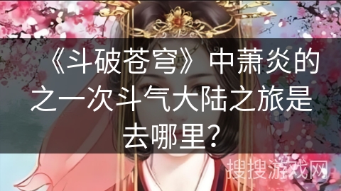 《斗破苍穹》中萧炎的之一次斗气大陆之旅是去哪里? 《斗破苍穹》中萧炎的之一次斗气大陆之旅是去哪里?