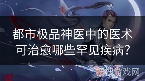 都市极品神医中的医术可治愈哪些罕见疾病？