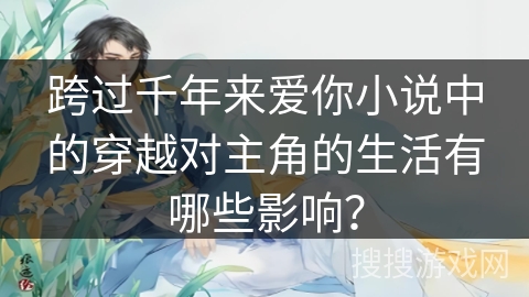 跨过千年来爱你小说中的穿越对主角的生活有哪些影响？