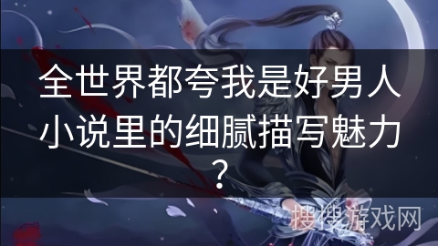 全世界都夸我是好男人小说里的细腻描写魅力? 全世界都夸我是好男人小说里的细腻描写魅力?