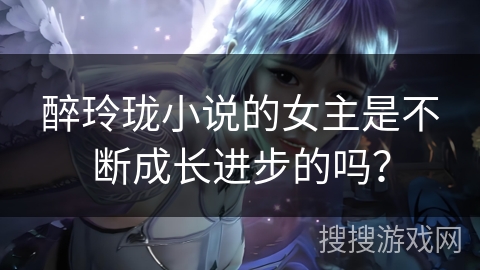 醉玲珑小说的女主是不断成长进步的吗? 醉玲珑小说的女主是不断成长进步的吗?