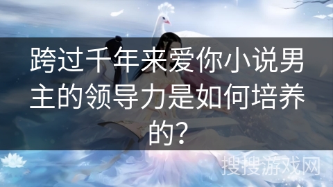 跨过千年来爱你小说男主的领导力是如何培养的? 跨过千年来爱你小说男主的领导力是如何培养的?