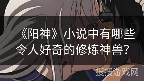 《阳神》小说中有哪些令人好奇的修炼神兽? 《阳神》小说中有哪些令人好奇的修炼神兽?