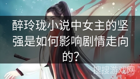 醉玲珑小说中女主的坚强是如何影响剧情走向的? 醉玲珑小说中女主的坚强是如何影响剧情走向的?