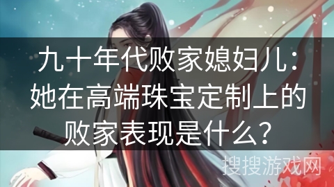 九十年代败家媳妇儿:她在高端珠宝定制上的败家表现是什么? 九十年代败家媳妇儿:她在高端珠宝定制上的败家表现是什么?