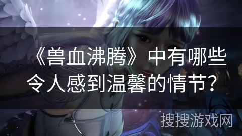 《兽血沸腾》中有哪些令人感到温馨的情节? 《兽血沸腾》中有哪些令人感到温馨的情节?