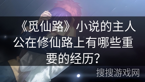 《觅仙路》小说的主人公在修仙路上有哪些重要的经历? 《觅仙路》小说的主人公在修仙路上有哪些重要的经历?