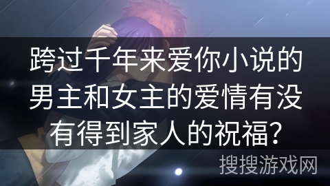 跨过千年来爱你小说的男主和女主的爱情有没有得到家人的祝福? 跨过千年来爱你小说的男主和女主的爱情有没有得到家人的祝福?