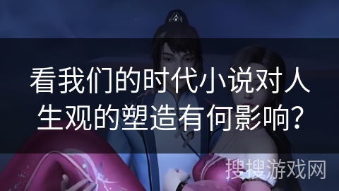 看我们的时代小说对人生观的塑造有何影响? 看我们的时代小说对人生观的塑造有何影响?