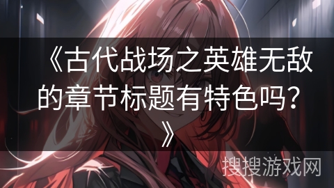 《古代战场之英雄无敌的章节标题有特色吗?》 《古代战场之英雄无敌的章节标题有特色吗?》
