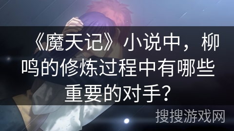 《魔天记》小说中，柳鸣的修炼过程中有哪些重要的对手？