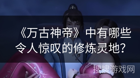 《万古神帝》中有哪些令人惊叹的修炼灵地？
