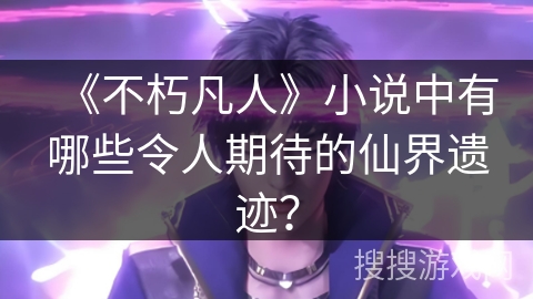 《不朽凡人》小说中有哪些令人期待的仙界遗迹？