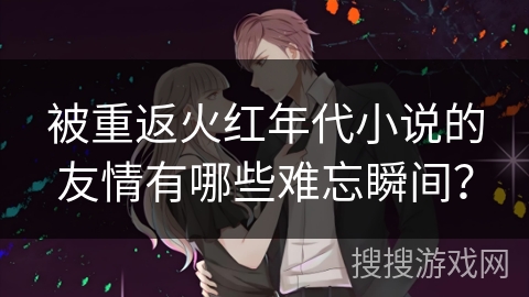 被重返火红年代小说的友情有哪些难忘瞬间？