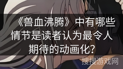 《兽血沸腾》中有哪些情节是读者认为最令人期待的动画化？
