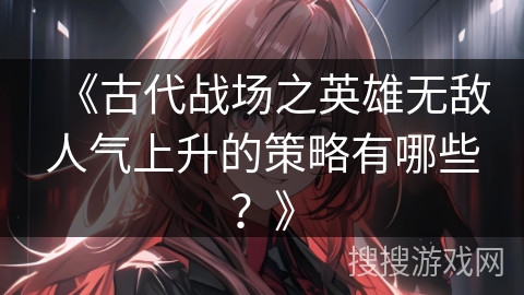 《古代战场之英雄无敌人气上升的策略有哪些？》